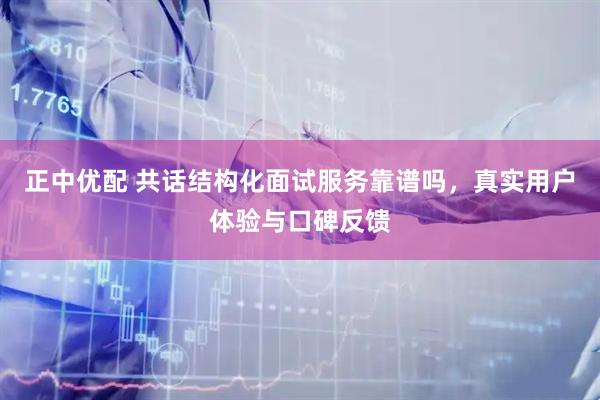 正中优配 共话结构化面试服务靠谱吗，真实用户体验与口碑反馈