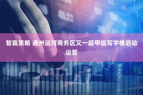 智赢策略 通州运河商务区又一超甲级写字楼启动运营