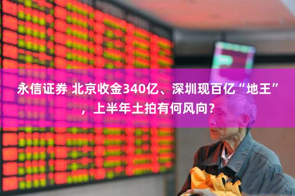永信证券 北京收金340亿、深圳现百亿“地王”，上半年土拍有何风向？