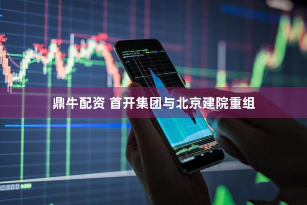 鼎牛配资 首开集团与北京建院重组
