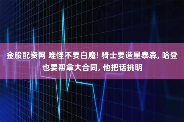 金股配资网 难怪不要白魔! 骑士要造星泰森, 哈登也要帮拿大合同, 他把话挑明
