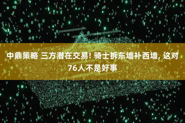 中鼎策略 三方潜在交易! 骑士拆东墙补西墙, 这对76人不是好事