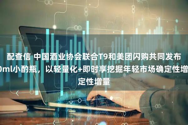 配查信 中国酒业协会联合T9和美团闪购共同发布50ml小酌瓶，以轻量化+即时享挖掘年轻市场确定性增量