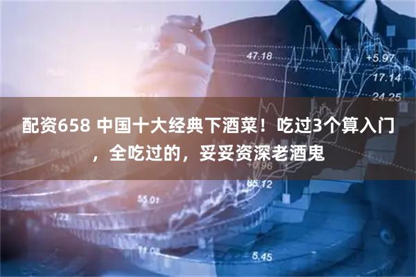 配资658 中国十大经典下酒菜！吃过3个算入门，全吃过的，妥妥资深老酒鬼