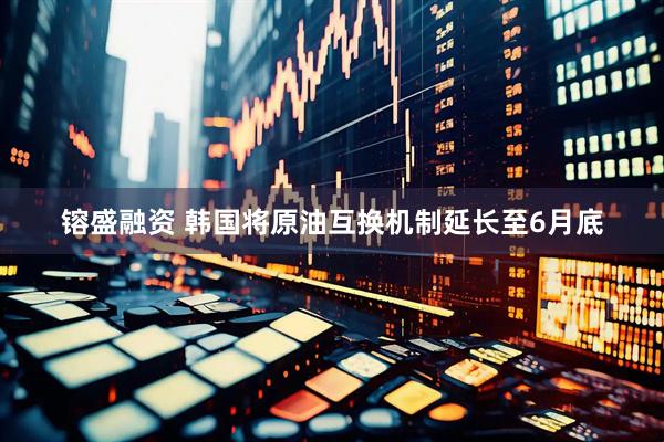 镕盛融资 韩国将原油互换机制延长至6月底