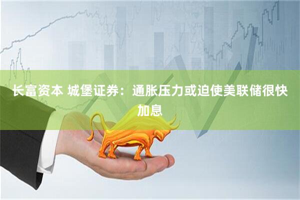 长富资本 城堡证券：通胀压力或迫使美联储很快加息