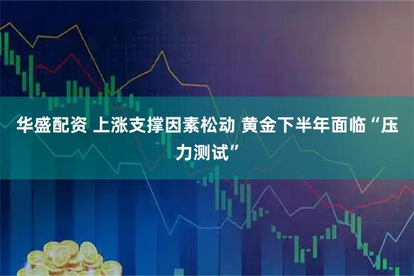 华盛配资 上涨支撑因素松动 黄金下半年面临“压力测试”
