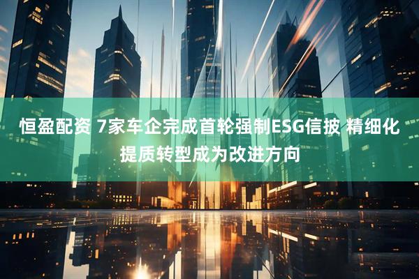恒盈配资 7家车企完成首轮强制ESG信披 精细化提质转型成为改进方向