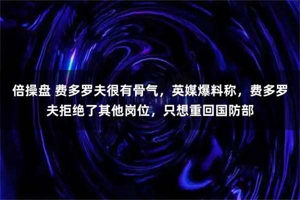 倍操盘 费多罗夫很有骨气，英媒爆料称，费多罗夫拒绝了其他岗位，只想重回国防部