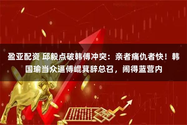 盈亚配资 邱毅点破韩傅冲突：亲者痛仇者快！韩国瑜当众逼傅崐萁辞总召，闹得蓝营内